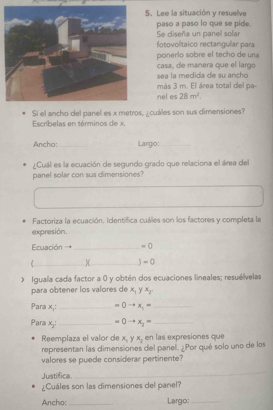 Lee la situación y resuelve 
paso a paso lo que se pide. 
Se diseña un panel solar 
fotovoltaico rectangular para 
ponerlo sobre el techo de una 
casa, de manera que el largo 
sea la medida de su ancho 
más 3 m. El área total del pa- 
nel es 28m^2. 
Si el ancho del panel es x metros, ¿cuáles son sus dimensiones? 
Escríbelas en términos de x. 
Ancho:_ Largo:_ 
¿Cuál es la ecuación de segundo grado que relaciona el área del 
panel solar con sus dimensiones? 
Factoriza la ecuación. Identifica cuáles son los factores y completa la 
expresión. 
Ecuación _ =0
_ 
)(_
=0
Iguala cada factor a 0 y obtén dos ecuaciones lineales; resuélvelas 
para obtener los valores de x_1 y x_2. 
Para x.: _  =0to x_1= _ 
Para x_2 : _ =0to x_2= _ 
Reemplaza el valor de x_1 y x_2 en las expresiones que 
representan las dimensiones del panel. ¿Por qué solo uno de los 
valores se puede considerar pertinente? 
Justifica. 
_ 
¿Cuáles son las dimensiones del panel? 
Ancho:_ __Largo:_