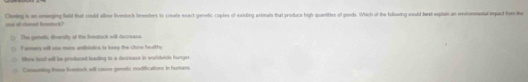 us of cinned livestack Clening is an emerging field that could allow livestock brooders to create exact genetic coples of existing animals that produce high quantities of goods. Which of the folfowing would best explain an environmental impact from the
() The genetic diversity of the livestock will decreass.
Farmers will usa more antibiotics to kesp the clone healthy
More food will be produced teading to a decrease in worldwide hunger
Cometing these ivestock will cause genetic modifications in humans