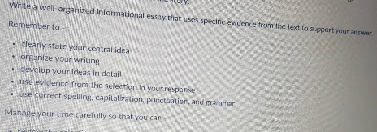 Write a well-organized informational essay that uses specific evidence from the text to support your answer. 
Remember to - 
clearly state your central idea 
organize your writing 
develop your ideas in detail 
use evidence from the selection in your response 
use correct spelling, capitalization, punctuation, and grammar 
Manage your time carefully so that you can -