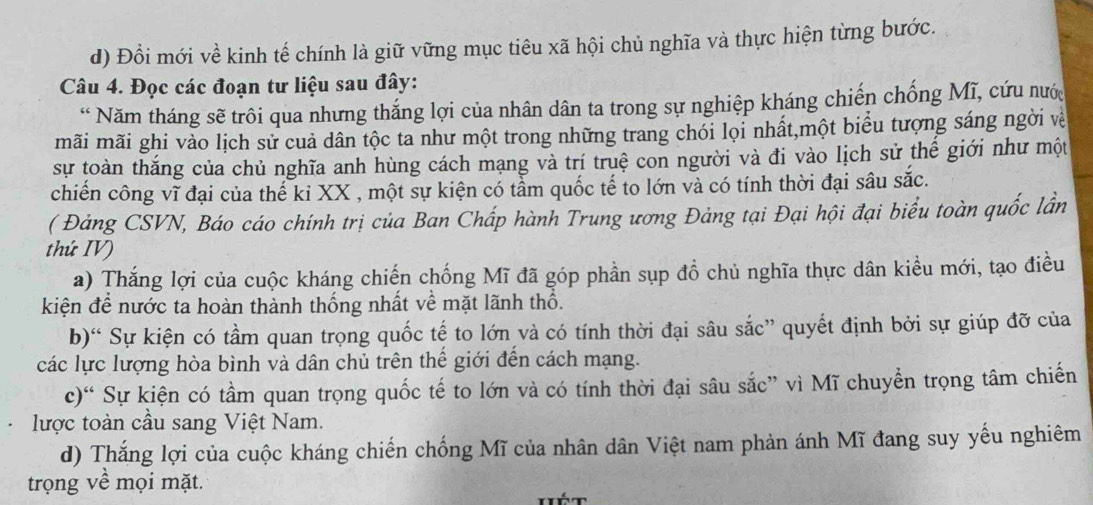 Đổi mới về kinh tế chính là giữ vững mục tiêu xã hội chủ nghĩa và thực hiện từng bước.
Câu 4. Đọc các đoạn tư liệu sau đây:
* Năm tháng sẽ trôi qua nhưng thắng lợi của nhân dân ta trong sự nghiệp kháng chiến chống Mĩ, cứu nước
mãi mãi ghi vào lịch sử cuả dân tộc ta như một trong những trang chói lọi nhất,một biểu tượng sáng ngời về
sự toàn thắng của chủ nghĩa anh hùng cách mạng và trí truệ con người và đi vào lịch sử thế giới như một
chiến công vĩ đại của thế ki XX , một sự kiện có tầm quốc tế to lớn và có tính thời đại sâu sắc.
( Đảng CSVN, Báo cáo chính trị của Ban Chấp hành Trung ương Đảng tại Đại hội đại biểu toàn quốc lần
thứ IV)
a) Thắng lợi của cuộc kháng chiến chống Mĩ đã góp phần sụp đồ chủ nghĩa thực dân kiều mới, tạo điều
kiện để nước ta hoàn thành thống nhất về mặt lãnh thổ.
b)“ Sự kiện có tầm quan trọng quốc tế to lớn và có tính thời đại sâu sắc” quyết định bởi sự giúp đỡ của
các lực lượng hòa bình và dân chủ trên thế giới đến cách mạng.
c)“ Sự kiện có tầm quan trọng quốc tế to lớn và có tính thời đại sâu sắc” vì Mĩ chuyển trọng tâm chiến
lược toàn cầu sang Việt Nam.
d) Thắng lợi của cuộc kháng chiến chống Mĩ của nhân dân Việt nam phản ánh Mĩ đang suy yếu nghiêm
trọng về mọi mặt.