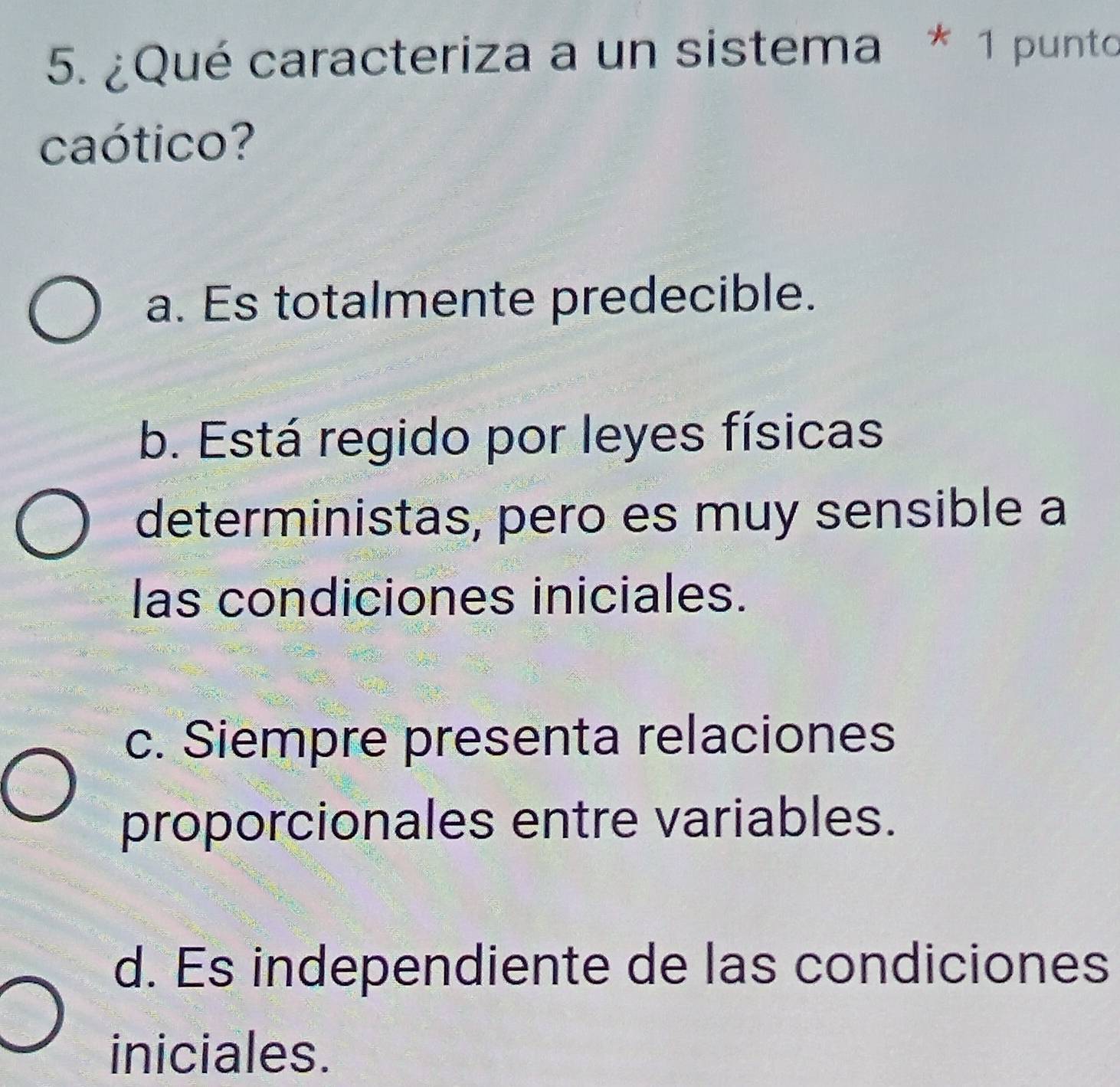 ¿Qué caracteriza a un sistema * 1 punto
caótico?
a. Es totalmente predecible.
b. Está regido por leyes físicas
deterministas, pero es muy sensible a
las condiciones iniciales.
c. Siempre presenta relaciones
proporcionales entre variables.
d. Es independiente de las condiciones
iniciales.