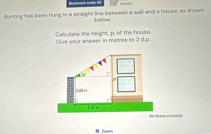 Bookwork code: 6E allowed
Bunting has been hung in a straight line between a wall and a house, as shown
below.
Calculate the height, p, of the house.
Give your answer in metres to 2 d.p.
Zoom