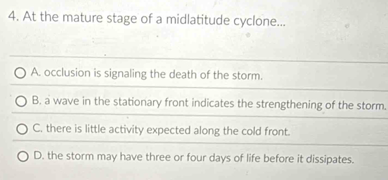 At the mature stage of a midlatitude cyclone...
A. occlusion is signaling the death of the storm.
B. a wave in the stationary front indicates the strengthening of the storm.
C. there is little activity expected along the cold front.
D. the storm may have three or four days of life before it dissipates.