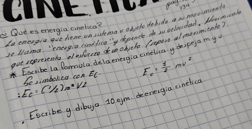 pag. 
Le energia gue fiene on sistemav objelo deb, do a su movimient 134
Quees energia cinetica? 
beliana "'cnergia cinelica"y dependle de su velovdad. How m enk 
gve sepresents elestocto dean objclo (xepaso al movimiento? 
Escribe la formola dela energia cinelica y de)peja my
:E_c=(1/2)m*V2 be,imboliza con EC. E_c= 1/2 mv^2
Escribe g dibya 10 ejm deenergia cinetica