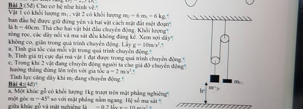 x_2-2, 3D_1
Bài 3:(5đ) Cho cơ hệ như hình vẽ: 
Vật 1 có khối lượng m_1 , vật 2 có khổi lượng m_2=6m_1=6kg
ban đầu hệ được giữ đứng yên và hai vật cách mặt đất một đoạn 
là h=40cm 1. Thả cho hai vật bắt đầu chuyền động. Khổi lượng 
ròng rọc, các dây nổi và ma sát đều không đảng kể. Xem sợi dây 
không co, giãn trong quá trình chuyển động. Lầy g=10m/s^2. 
a, Tính gia tốc của mỗi vật trong quá trình chuyển động. 
b, Tính giá trị cực đại mả vật 1 đạt được trong quả trình chuyển động. 
c, Trong khi 2 vật đang chuyển động người ta cho giá đỡ chuyển động 
hướng thắng đứng lên trên với gia tốc a=2m/s^2
Tính lực căng dây khi m_2 đang chuyển động. 
Bai4: (4d)^circ 
m_1
a, Một khúc gỗ có khối lượng 1kg trượt trên mặt phẳng nghiêng
h° III 
một gỏc alpha =45° so với mặt phẳng nằm ngang. Hệ số ma sát 
giữa khúc gỗ và mặt nghiêng là =0.2khat lv· g=10m/s^2
I