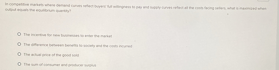 In competitive markets where demand curves reflect buyers' full willingness to pay and supply curves reflect all the costs facing sellers, what is maximized when
output equals the equilibrium quantity?
The incentive for new businesses to enter the market
The difference between benefits to society and the costs incurred
The actual price of the good sold
The sum of consumer and producer surplus