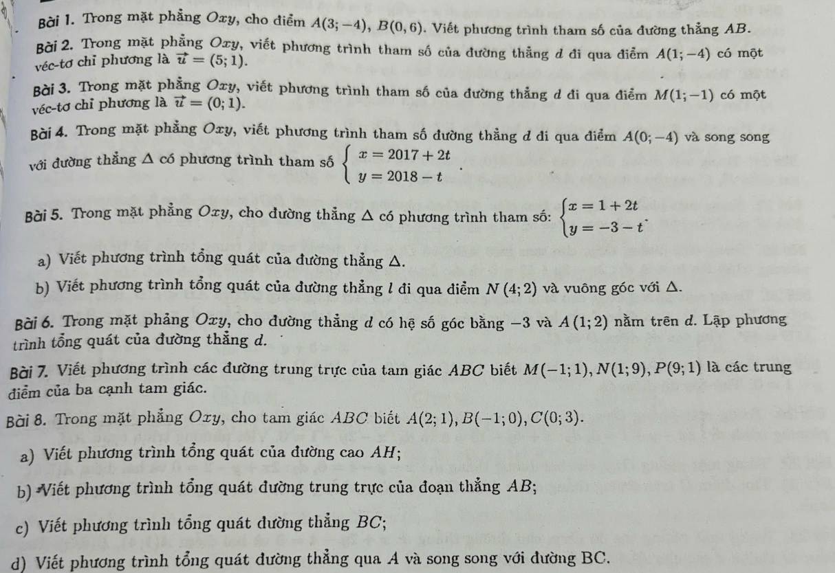 Trong mặt phẳng Oxy, cho điểm A(3;-4),B(0,6). Viết phương trình tham số của đường thẳng AB.
Bài 2. Trong mặt phẳng Oxy, viết phương trình tham số của đường thằng d đi qua điểm A(1;-4) có một
véc-tơ chỉ phương là vector u=(5;1).
Bài 3. Trong mặt phẳng Oxy, viết phương trình tham số của đường thẳng d đi qua điểm M(1;-1) có một
véc-tơ chỉ phương là vector u=(0;1).
Bài 4. Trong mặt phẳng Oxy, viết phương trình tham số đường thầng d di qua điểm A(0;-4) và song song
với đường thẳng Δ có phương trình tham số beginarrayl x=2017+2t y=2018-tendarray. .
Bài 5. Trong mặt phẳng Oxy, cho đường thẳng Δ có phương trình tham số: beginarrayl x=1+2t y=-3-tendarray. .
a) Viết phương trình tổng quát của đường thẳng △.
b) Viết phương trình tổng quát của dường thẳng l đi qua điểm N(4;2) và vuông góc với △.
Bài 6. Trong mặt phảng Oxy, cho đường thẳng d có hệ số góc bằng −3 và A(1;2) nằm trên d. Lập phương
trình tổng quát của đường thẳng d.
Bài 7. Viết phương trình các đường trung trực của tam giác ABC biết M(-1;1),N(1;9),P(9;1) là các trung
đdiểm của ba cạnh tam giác.
Bài 8. Trong mặt phẳng Oxy, cho tam giác ABC biết A(2;1),B(-1;0),C(0;3).
a) Viết phương trình tổng quát của đường cao AH;
b) Viết phương trình tổng quát đường trung trực của đoạn thẳng AB;
c) Viết phương trình tổng quát dường thẳng BC;
d) Viết phương trình tổng quát dường thẳng qua A và song song với đường BC.