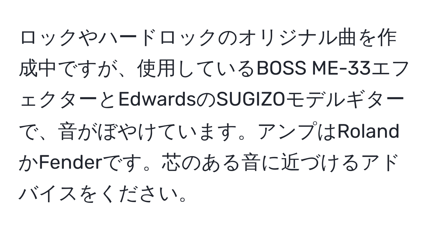 ロックやハードロックのオリジナル曲を作成中ですが、使用しているBOSS ME-33エフェクターとEdwardsのSUGIZOモデルギターで、音がぼやけています。アンプはRolandかFenderです。芯のある音に近づけるアドバイスをください。