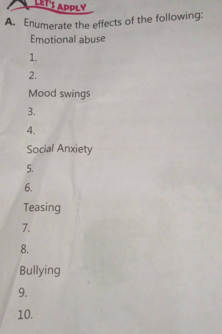 LET'S APPLY 
A. Enumerate the effects of the following: 
Emotional abuse 
1. 
2. 
Mood swings 
3. 
4. 
Social Anxiety 
5. 
6. 
Teasing 
7. 
8. 
Bullying 
9. 
10.