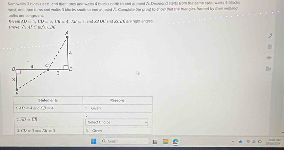 Sam walks 3 blocks east, and then turns and walks 4 blocks north to end at point A. Desmond starts from the same spot, walks 4 blocks 
west, and then turns and walks 3 blocks south to end at point E. Complete the proof to show that the triangles formed by their walking 
paths are congruent. 
Given: AD=4, CD=3, CB=4, EB=3 , and ∠ ADC and ∠ CBE are right angles. 
Prove: △ ADC≌ △ CBE
Statements Reasons 
1 AD=4 and CB=4 1. Given 
2. 
2 overline AD≌ overline CB
Select Choice 
3. CD=3 and EB=3 3. Given 
Q Search 15/16/2384 EDCS AM