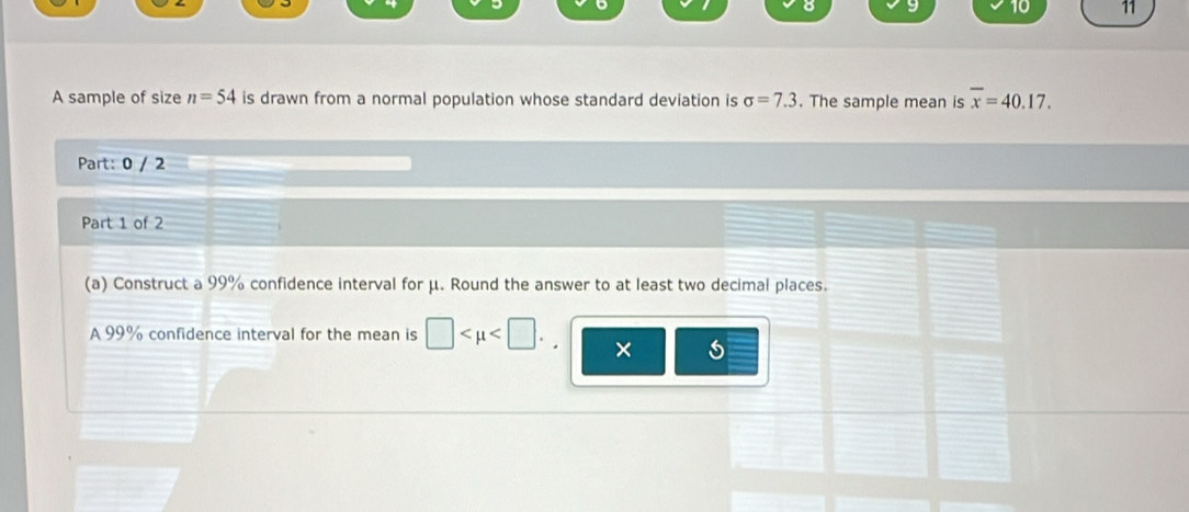 10 11 
A sample of size n=54 is drawn from a normal population whose standard deviation is sigma =7.3. The sample mean is overline x=40.17. 
Part: 0 / 2 
Part 1 of 2 
(a) Construct a 99% confidence interval for μ. Round the answer to at least two decimal places. 
A 99% confidence interval for the mean is □ . ×