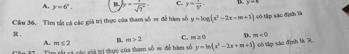 A. y=6^x. B. y=frac 1(sqrt(7)^x)· C. y= 1/5^x · D. y=8
Câu 36. Tìm tất cả các giá trị thực của tham số m đễ hàm số y=log (x^2-2x-m+1) có tập xác định là
R . m<0</tex>
A. m≤ 2 B. m>2 C. m≥ 0 D.
Tìm tất cả các giá trị thực của tham số m đề hàm số y=ln (x^2-2x+m+1) có tập xác định là R.