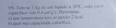 09- Tem-se 1 kg de um líquido a 20°C. cujo calor 
especifico vale 0.4cal/g°c. Determine: 
a) que temperatura terá ao perder 2 kcal. 
b).qual sua capacidade calorífica.