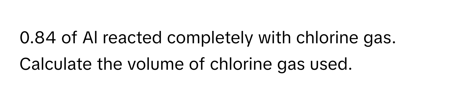 0.84 of Al reacted completely with chlorine gas. Calculate the volume of chlorine gas used.