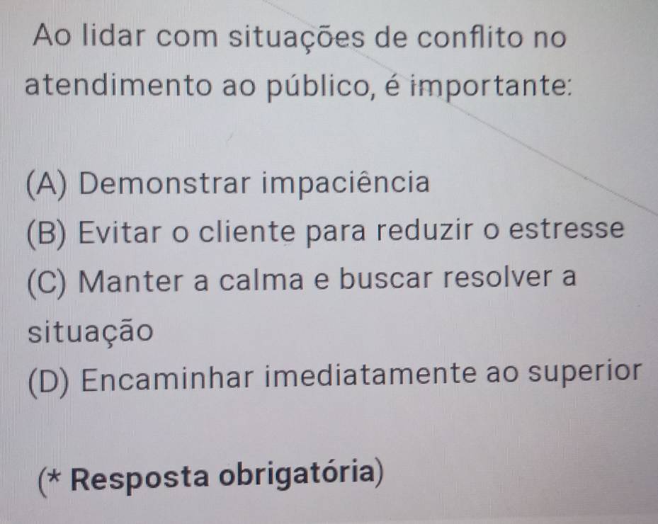 Ao lidar com situações de conflito no
atendimento ao público, é importante:
(A) Demonstrar impaciência
(B) Evitar o cliente para reduzir o estresse
(C) Manter a calma e buscar resolver a
situação
(D) Encaminhar imediatamente ao superior
(* Resposta obrigatória)