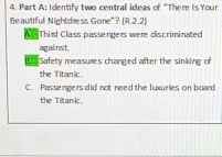 Identify two central ideas of "There Is Your
Be autiful Nightdress Gone"? (R.2.2)
Ar Third Class passengers were discriminated
against.
B. Safety measures changed after the sinking of
the Titanic.
C. Passengers did not need the luxuries on board
the Titanic.