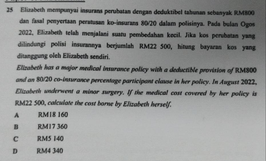 Elizabeth mempunyai insurans perubatan dengan deduktibel tahunan sebanyak RM800
dan fasal penyertaan peratusan ko-insurans 80/20 dalam polisinya. Pada bulan Ogos
2022, Elizabeth telah menjalani suatu pembedahan kecil. Jika kos perubatan yang
dilindungi polisi insurannya berjumlah RM22 500, hitung bayaran kos yang
ditanggung oleh Elizabeth sendiri.
Elizabeth has a major medical insurance policy with a deductible provision of RM800
and an 80/20 co-insurance percentage participant clause in her policy. In August 2022,
Elizabeth underwent a minor surgery. If the medical cost covered by her policy is
RM22 500, calculate the cost borne by Elizabeth herself.
A RM18 160
B RM17 360
C RM5 140
D RM4 340