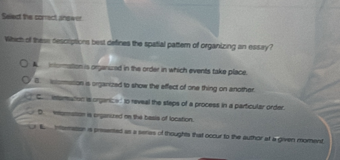 Select the correct answer
Which of these descriptions best defines the spatial pattem of organizing an essay?
A nformation is organized in the order in which events take place.
B. intormasion is organized to show the effect of one thing on another.
Co interation is organized to reveal the steps of a process in a particular order.
D. mnormation is organized on the basis of location.
E intermation is presented as a series of thoughts that occur to the author at a given moment.