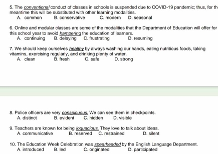 The conventional conduct of classes in schools is suspended due to COVID-19 pandemic; thus, for th
meantime this will be substituted with other learning modalities. D. seasonal
A. common B. conservative C. modern
6. Online and modular classes are some of the modalities that the Department of Education will offer for
this school year to avoid hampering the education of leamers.
A. continuing B. delaying C. frustrating D. resuming
7. We should keep ourselves healthy by always washing our hands, eating nutritious foods, taking
vitamins, exercising regularly, and drinking plenty of water. C. safe D. strong
A. clean B. fresh
8. Police officers are very conspicuous. We can see them in checkpoints.
A. distinct B. evident C. hidden D. visible
9. Teachers are known for being loquacious. They love to talk about ideas.
A. communicative B. reserved C. restrained D. silent
10. The Education Week Celebration was spearheaded by the English Language Department.
A. introduced B. led C. originated D. participated