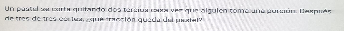 Un pastel se corta quitando dos tercios casa vez que alguien toma una porción. Después 
de tres de tres cortes, ¿qué fracción queda del pastel?