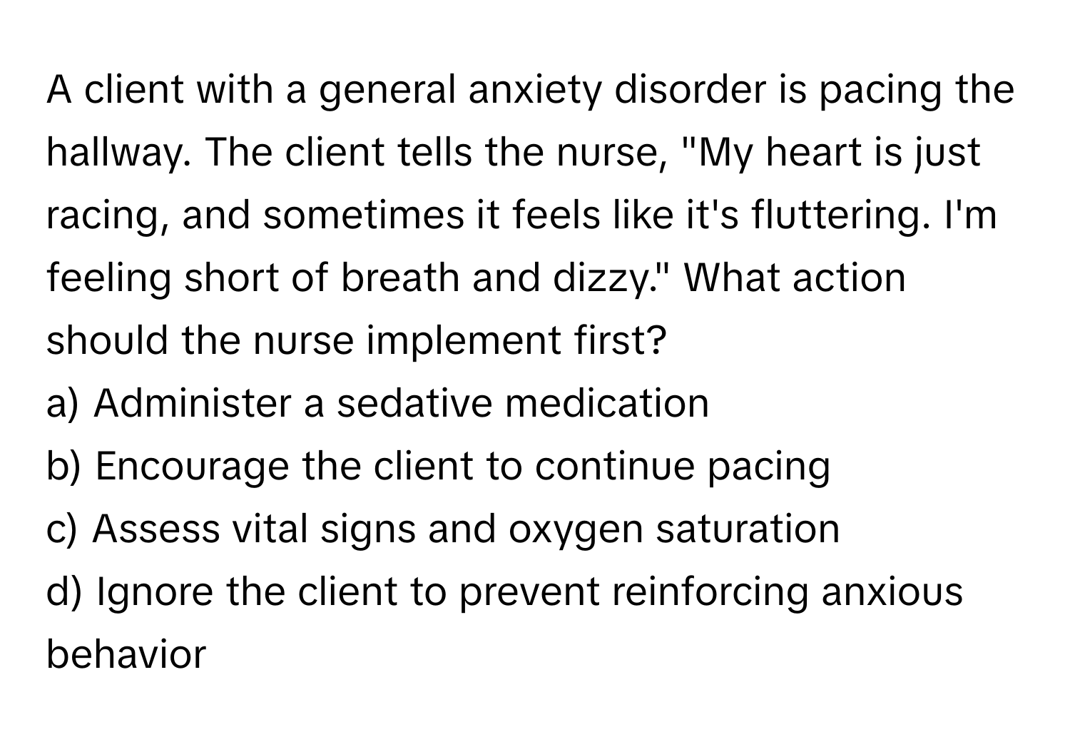 A client with a general anxiety disorder is pacing the hallway. The client tells the nurse, "My heart is just racing, and sometimes it feels like it's fluttering. I'm feeling short of breath and dizzy." What action should the nurse implement first?

a) Administer a sedative medication
b) Encourage the client to continue pacing
c) Assess vital signs and oxygen saturation
d) Ignore the client to prevent reinforcing anxious behavior