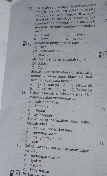 Di salah satu wilayah terjadi musibah 1
banjir. Kebetulan salah seorang
saudara Pak Toni tinggal di wilayah
tersebut. Dia mendapat kabar bahwa
saudaranya selamat dari musibah 18
tersebut. Pak Toni kemudian melakukan
sujud ....
a rukun c. tilawah
b. sahwi d. syukur
12. Perhatikan pernyataan di bawah ini!
(1) Niat.
(2) Takbiratulihram.
(3) Rukuk. 19
(4) Memberi salam sesudah sujud.
(5) Iktidal.
(6) Sujud.
Berdasarkan pernyataan di atas yang
termasuk rukun sujud tilawah di luar
salat terdapat pada nomor ....
a. (1), (2), dan (6) c. (3), (4), dan (6)
b. (2), (3), dan (5) d. (4), (5), dan (6)
13. Sujud tilawah dilakukan jika kita
membaca atau mendengar ....
a. kabar kematian
b. kabar gembira
c. istigfar
20,
d. ayat sajdah
14. Berikut yang merupakan rukun sujud
tilawah adalah ....
a. suci dari hadas dan najis
b. menutup aurat
c. menghadap kiblat
d. niat
21.
15. Sujud tilawah secara bahasa berarti sujud
karena ....
a. mendapat nikmat
c. syukur
b. bacaan
d. keberhasilan
16. Perhatikan n