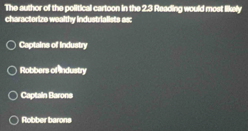 The author of the political cartoon in the 2.3 Reading would most likely
characterize wealthy industrialists as:
Captains of Industry
Robbers of Industry
Captain Barons
Robber barons