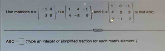 Use matrices A=beginbmatrix -1&4 3&6endbmatrix , B=beginbmatrix 1&4&-1 4&-5&0endbmatrix , and C=beginbmatrix 1&0&-1 4&0&5 3&-1&2endbmatrix ∞ fnd ABC.
ABC=□ C Type an integer or simplified fraction for each matrix element.)