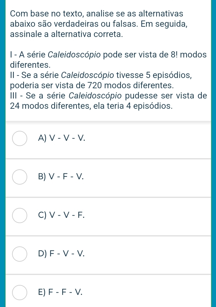 Com base no texto, analise se as alternativas
abaixo são verdadeiras ou falsas. Em seguida,
assinale a alternativa correta.
I - A série Caleidoscópio pode ser vista de 8! modos
diferentes.
II - Se a série Caleidoscópio tivesse 5 episódios,
poderia ser vista de 720 modos diferentes.
III - Se a série Caleidoscópio pudesse ser vista de
24 modos diferentes, ela teria 4 episódios.
A) V-V-V.
B) V-F-V.
C) V-V-F.
D) F-V-V.
E) F-F-V.