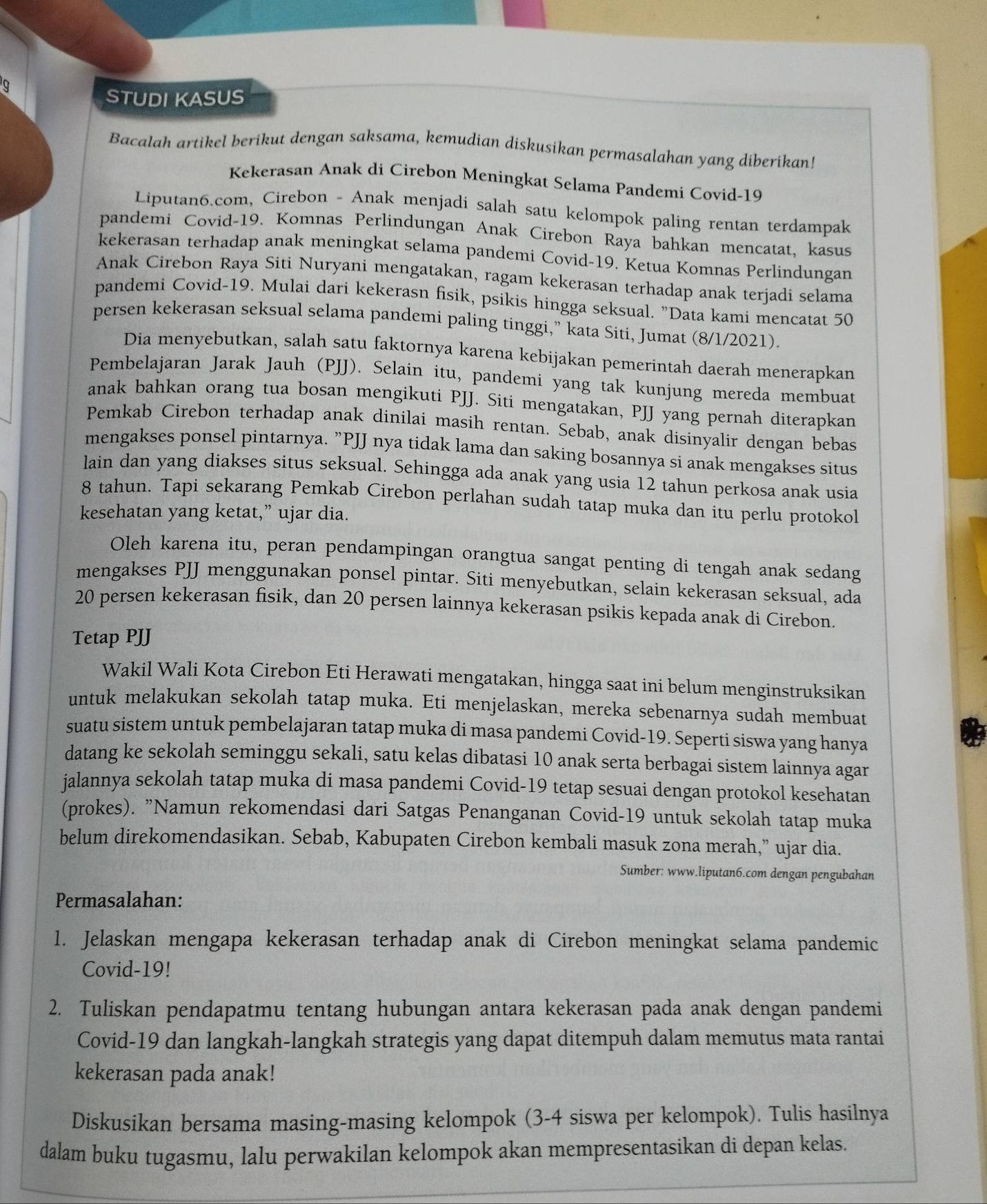 a
STUDI KASUS
Bacalah artikel berikut dengan saksama, kemudian diskusikan permasalahan yang diberikan!
Kekerasan Anak di Cirebon Meningkat Selama Pandemi Covid-19
Liputan6.com, Cirebon - Anak menjadi salah satu kelompok paling rentan terdampak
pandemi Covid-19. Komnas Perlindungan Anak Cirebon Raya bahkan mencatat, kasus
kekerasan terhadap anak meningkat selama pandemi Covid-19. Ketua Komnas Perlindungan
Anak Cirebon Raya Siti Nuryani mengatakan, ragam kekerasan terhadap anak terjadi selama
pandemi Covid-19. Mulai dari kekerasn fisik, psikis hingga seksual. "Data kami mencatat 50
persen kekerasan seksual selama pandemi paling tinggi,” kata Siti, Jumat (8/1/2021).
Dia menyebutkan, salah satu faktornya karena kebijakan pemerintah daerah menerapkan
Pembelajaran Jarak Jauh (PJJ). Selain itu, pandemi yang tak kunjung mereda membuat
anak bahkan orang tua bosan mengikuti PJJ. Siti mengatakan, PJJ yang pernah diterapkan
Pemkab Cirebon terhadap anak dinilai masih rentan. Sebab, anak disinyalir dengan bebas
mengakses ponsel pintarnya. ”PJJ nya tidak lama dan saking bosannya si anak mengakses situs
lain dan yang diakses situs seksual. Sehingga ada anak yang usia 12 tahun perkosa anak usia
8 tahun. Tapi sekarang Pemkab Cirebon perlahan sudah tatap muka dan itu perlu protokol
kesehatan yang ketat,” ujar dia.
Oleh karena itu, peran pendampingan orangtua sangat penting di tengah anak sedang
mengakses PJJ menggunakan ponsel pintar. Siti menyebutkan, selain kekerasan seksual, ada
20 persen kekerasan fisik, dan 20 persen lainnya kekerasan psikis kepada anak di Cirebon.
Tetap PJJ
Wakil Wali Kota Cirebon Eti Herawati mengatakan, hingga saat ini belum menginstruksikan
untuk melakukan sekolah tatap muka. Eti menjelaskan, mereka sebenarnya sudah membuat
suatu sistem untuk pembelajaran tatap muka di masa pandemi Covid-19. Seperti siswa yang hanya
datang ke sekolah seminggu sekali, satu kelas dibatasi 10 anak serta berbagai sistem lainnya agar
jalannya sekolah tatap muka di masa pandemi Covid-19 tetap sesuai dengan protokol kesehatan
(prokes). "Namun rekomendasi dari Satgas Penanganan Covid-19 untuk sekolah tatap muka
belum direkomendasikan. Sebab, Kabupaten Cirebon kembali masuk zona merah,” ujar dia.
Sumber: www.liputan6.com dengan pengubahan
Permasalahan:
1. Jelaskan mengapa kekerasan terhadap anak di Cirebon meningkat selama pandemic
Covid-19!
2. Tuliskan pendapatmu tentang hubungan antara kekerasan pada anak dengan pandemi
Covid-19 dan langkah-langkah strategis yang dapat ditempuh dalam memutus mata rantai
kekerasan pada anak!
Diskusikan bersama masing-masing kelompok (3-4 siswa per kelompok). Tulis hasilnya
dalam buku tugasmu, lalu perwakilan kelompok akan mempresentasikan di depan kelas.