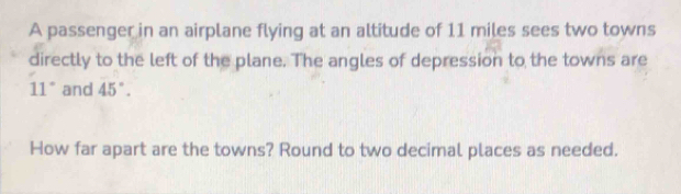 A passenger in an airplane flying at an altitude of 11 miles sees two towns 
directly to the left of the plane. The angles of depression to the towns are
11° and 45°. 
How far apart are the towns? Round to two decimal places as needed.