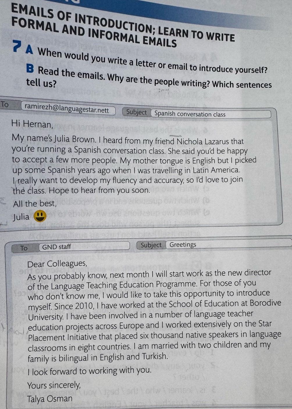 EMAILS OF INTRODUCTION; LEARN TO WRITE 
FORMAL AND INFORMAL EMAILS 
A When would you write a letter or email to introduce yourself? 
B Read the emails. Why are the people writing? Which sentences 
tell us? 
To ramirezh@languagestar.nett Subject Spanish conversation class 
Hi Hernan, 
My name's Julia Brown. I heard from my friend Nichola Lazarus that 
you're running a Spanish conversation class. She said you'd be happy 
to accept a few more people. My mother tongue is English but I picked 
up some Spanish years ago when I was travelling in Latin America. 
I really want to develop my fluency and accuracy, so I'd love to join 
the class. Hope to hear from you soon. 
All the best, 
Julia 
To GND staff Subject Greetings 
Dear Colleagues, 
As you probably know, next month I will start work as the new director 
of the Language Teaching Education Programme. For those of you 
who don’t know me, I would like to take this opportunity to introduce 
myself. Since 2010, I have worked at the School of Education at Borodive 
University. I have been involved in a number of language teacher 
education projects across Europe and I worked extensively on the Star 
Placement Initiative that placed six thousand native speakers in language 
classrooms in eight countries. I am married with two children and my 
family is bilingual in English and Turkish. 
I look forward to working with you. 
Yours sincerely, 
Talya Osman