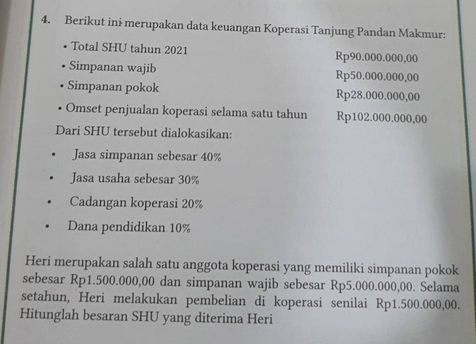 Berikut ini merupakan data keuangan Koperasi Tanjung Pandan Makmur: 
Total SHU tahun 2021 Rp90.000.000,00
Simpanan wajib Rp50.000.000,00
Simpanan pokok Rp28.000.000,00
Omset penjualan koperasi selama satu tahun Rp102.000.000,00
Dari SHU tersebut dialokasikan: 
Jasa simpanan sebesar 40%
Jasa usaha sebesar 30%
Cadangan koperasi 20%
Dana pendidikan 10%
Heri merupakan salah satu anggota koperasi yang memiliki simpanan pokok 
sebesar Rp1.500.000,00 dan simpanan wajib sebesar Rp5.000.000,00. Selama 
setahun, Heri melakukan pembelian di koperasi senilai Rp1.500.000,00. 
Hitunglah besaran SHU yang diterima Heri