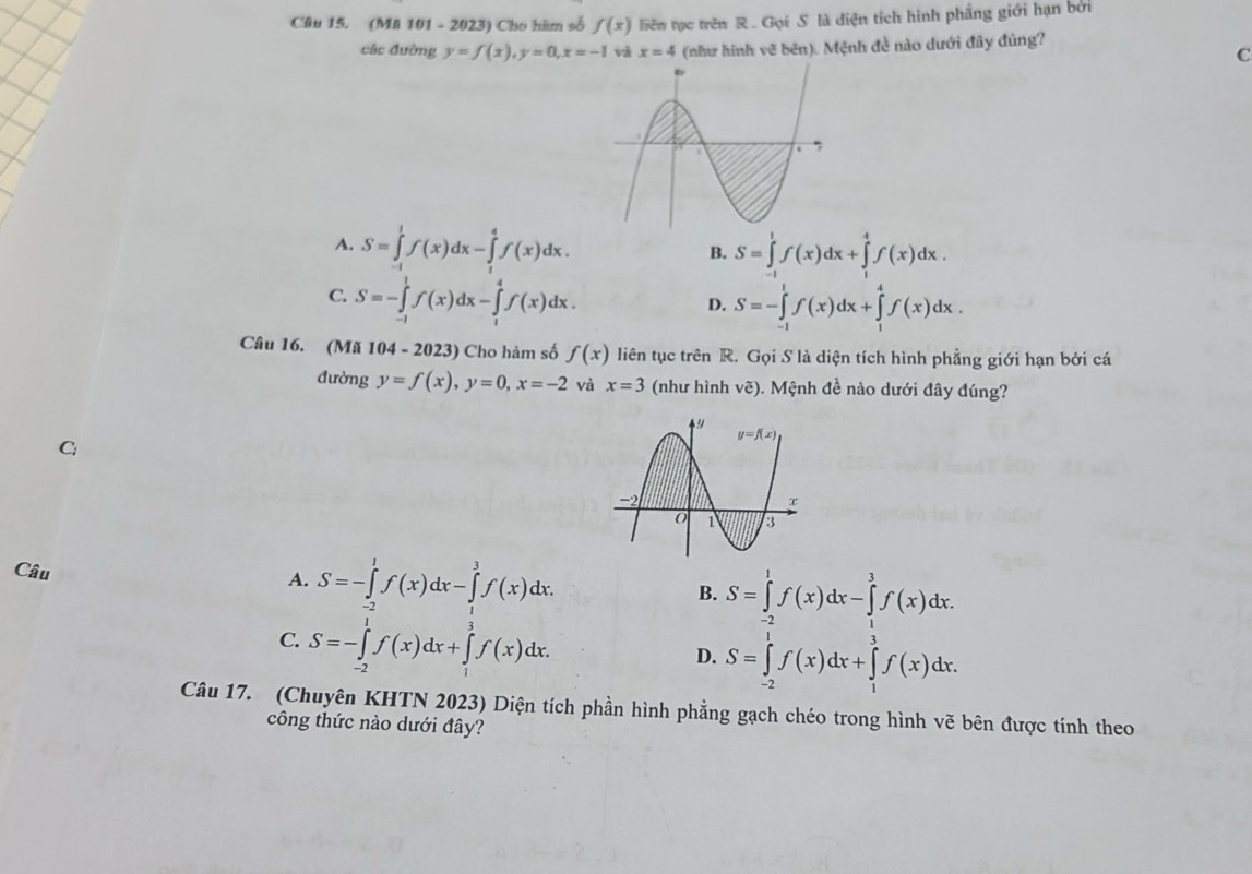 (Mi 101 - 2023) Cho hàm số f(x) liên tục trên R . Gọi S là diện tích hình phầng giới hạn bởi
các đường y=f(x),y=0,x=-1 x=4 (như hình vẽ bên). Mệnh đề nào dưới đây đúng?
C
A. S=∈tlimits _(-1)^1f(x)dx-∈tlimits _1^4f(x)dx. S=∈tlimits _(-1)^1f(x)dx+∈tlimits _1^4f(x)dx.
B.
C. S=-∈tlimits _(-1)^1f(x)dx-∈tlimits _1^4f(x)dx.
D. S=-∈tlimits _(-1)^1f(x)dx+∈tlimits _1^4f(x)dx.
Câu 16. (Mã 104 - 2023) Cho hàm số f(x) liên tục trên R. Gọi S là diện tích hình phẳng giới hạn bởi cá
đường y=f(x),y=0,x=-2 và x=3 (như hình vẽ). Mệnh đề nào dưới đây đúng?
Câu A. S=-∈tlimits _(-2)^1f(x)dx-∈tlimits _1^3f(x)dx. B. S=∈tlimits _(-2)^1f(x)dx-∈tlimits _1^3f(x)dx.
C. S=-∈tlimits _(-2)^1f(x)dx+∈tlimits _1^3f(x)dx.
D. S=∈tlimits _(-2)^1f(x)dx+∈tlimits _1^3f(x)dx.
Câu 17. (Chuyên KHTN 2023) Diện tích phần hình phẳng gạch chéo trong hình vẽ bên được tính theo
công thức nào dưới đây?