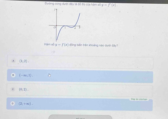 Đường cong dưới đây là đồ thị của hàm số y=f'(x). 
Hàm số y=f(x) đồng biển trên khoảng nào dưới đây?
A (1;2).
B (-∈fty ;1).
C (0;2). 
Dáp àn của bạn
D (2;+∈fty ).