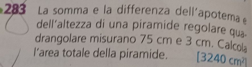 283 La somma e la differenza dell'apotema e 
dell'altezza di una píramide regolare qua- 
drangolare misurano 75 cm e 3 cm. Calcola 
I’area totale della piramide. [3240cm^2]