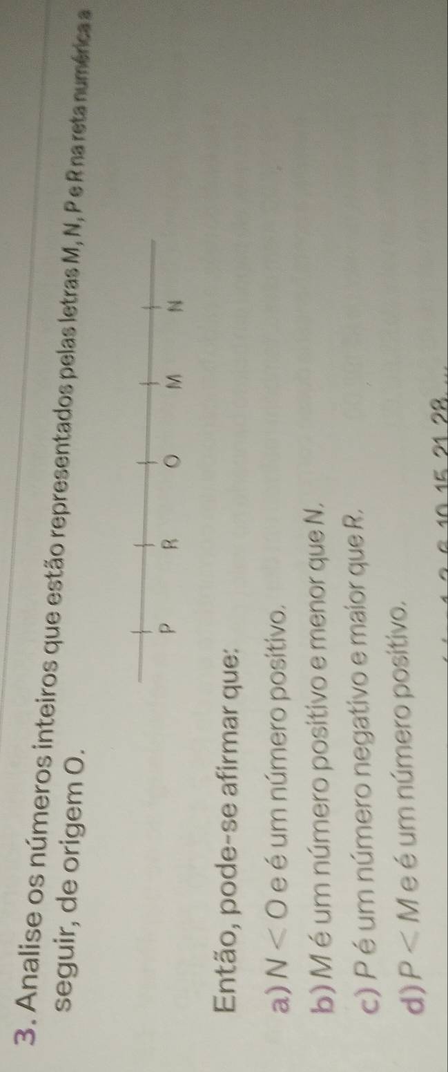 Analise os números inteiros que estão representados pelas letras M, N, Pe R na reta numérica a
seguir, de origem O.
Então, pode-se afirmar que:
a) N<0</tex> e é um número positivo.
b) M é um número positivo e menor que N.
c) P é um número negativo e maior que R.
d) P e é um número positivo.
15 21 28