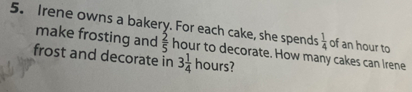 Irene owns a bakery. For each cake, she spends  1/4  of an hour to 
make frosting and  2/5 
frost and decorate in hour to decorate. How many cakes can Irene
3 1/4 hours?