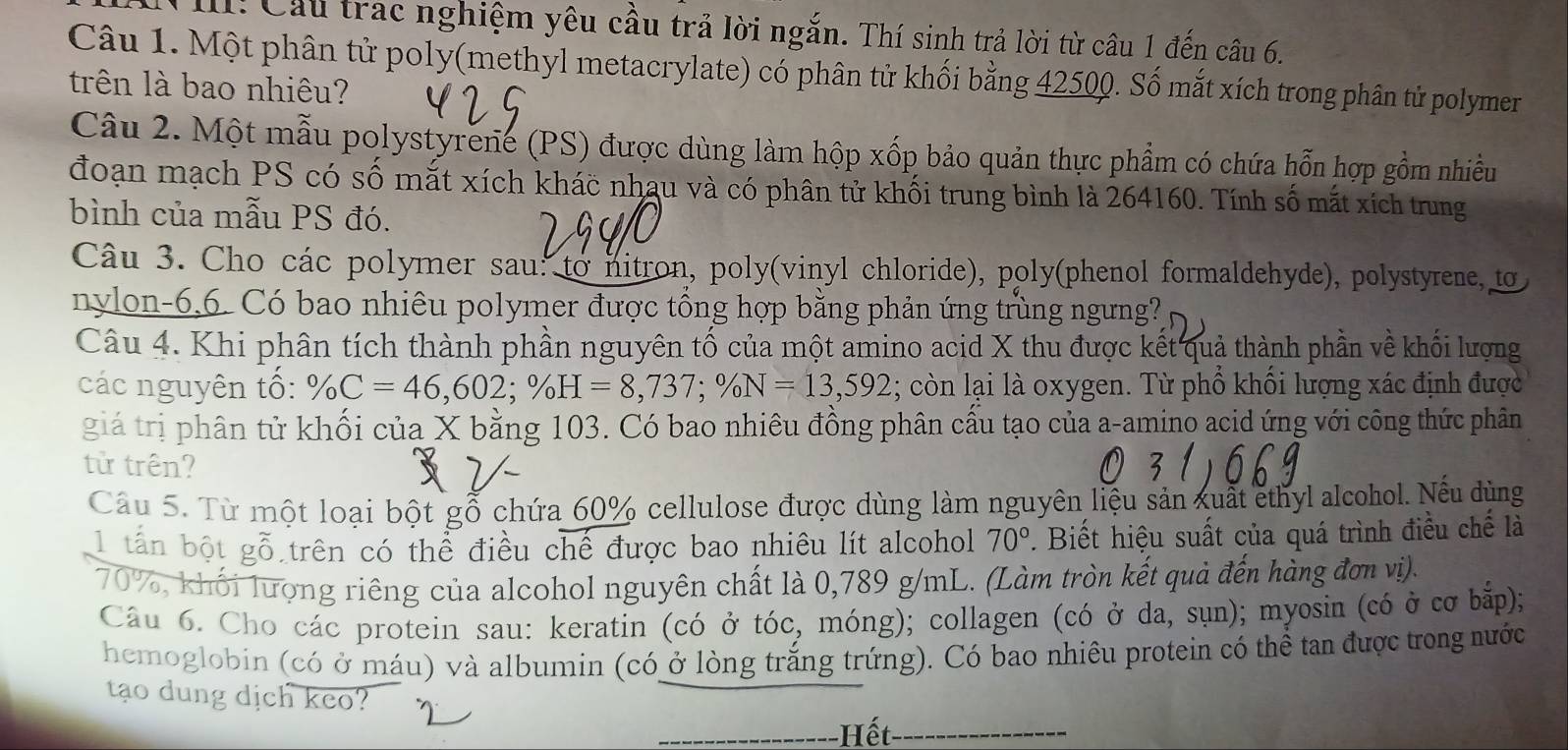 1! Cầu trac nghiệm yêu cầu trả lời ngắn. Thí sinh trả lời từ câu 1 đến câu 6.
Câu 1. Một phân tử poly(methyl metacrylate) có phân tử khối bằng 42500. Số mắt xích trong phân tử polymer
trên là bao nhiêu?
Câu 2. Một mẫu polystyrene (PS) được dùng làm hộp xốp bảo quản thực phẩm có chứa hỗn hợp gồm nhiều
đoạn mạch PS có số mắt xích khác nhau và có phân tử khối trung bình là 264160. Tính số mắt xích trung
bình của mẫu PS đó.
Câu 3. Cho các polymer sau: to nitron, poly(vinyl chloride), poly(phenol formaldehyde), polystyrene, to
nylon-6.6. Có bao nhiêu polymer được tổng hợp bằng phản ứng trùng ngưng?
Câu 4. Khi phân tích thành phần nguyên tố của một amino acid X thu được kết quả thành phần về khối lượng
các nguyên tổ: % C=46,602;% H=8,737;% N=13,592; còn lại là oxygen. Từ phồ khối lượng xác định được
giá trị phân tử khối của X bằng 103. Có bao nhiêu đồng phân cấu tạo của a-amino acid ứng với công thức phân
tử trên?
Câu 5. Từ một loại bột gỗ chứa 60% cellulose được dùng làm nguyên liệu sản xuất ethyl alcohol. Nếu dùng
1 tấn bột gỗ trên có thể điều chế được bao nhiêu lít alcohol 70°. Biết hiệu suất của quá trình điều chế là
70%, khối lượng riêng của alcohol nguyên chất là 0,789 g/mL. (Làm tròn kết quả đến hàng đơn vị).
Câu 6. Cho các protein sau: keratin (có ở that Oc, móng); collagen (có ở da, sụn); myosin (có ở cơ bắp);
hemoglobin (có ở máu) và albumin (có ở lòng trắng trứng). Có bao nhiêu protein có thể tan được trong nước
tạo dung dịch keo?
Hết