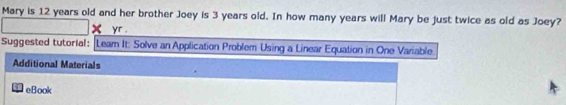 Mary is 12 years old and her brother Joey is 3 years old. In how many years will Mary be just twice as old as Joey? 
yr . 
Suggested tutorial: Leam It: Solve an Application Problem Using a Linear Equation in One Variable. 
Additional Materials 
eBook