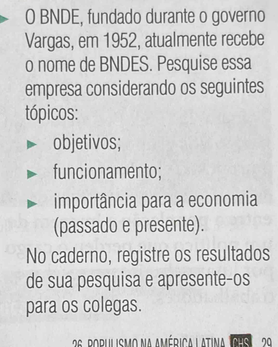 BNDE, fundado durante o governo 
Vargas, em 1952, atualmente recebe 
o nome de BNDES. Pesquise essa 
empresa considerando os seguintes 
tópicos: 
objetivos; 
funcionamento; 
importância para a economia 
(passado e presente). 
No caderno, registre os resultados 
de sua pesquisa e apresente-os 
para os colegas.
26 populismo na américa l atina CHs 29