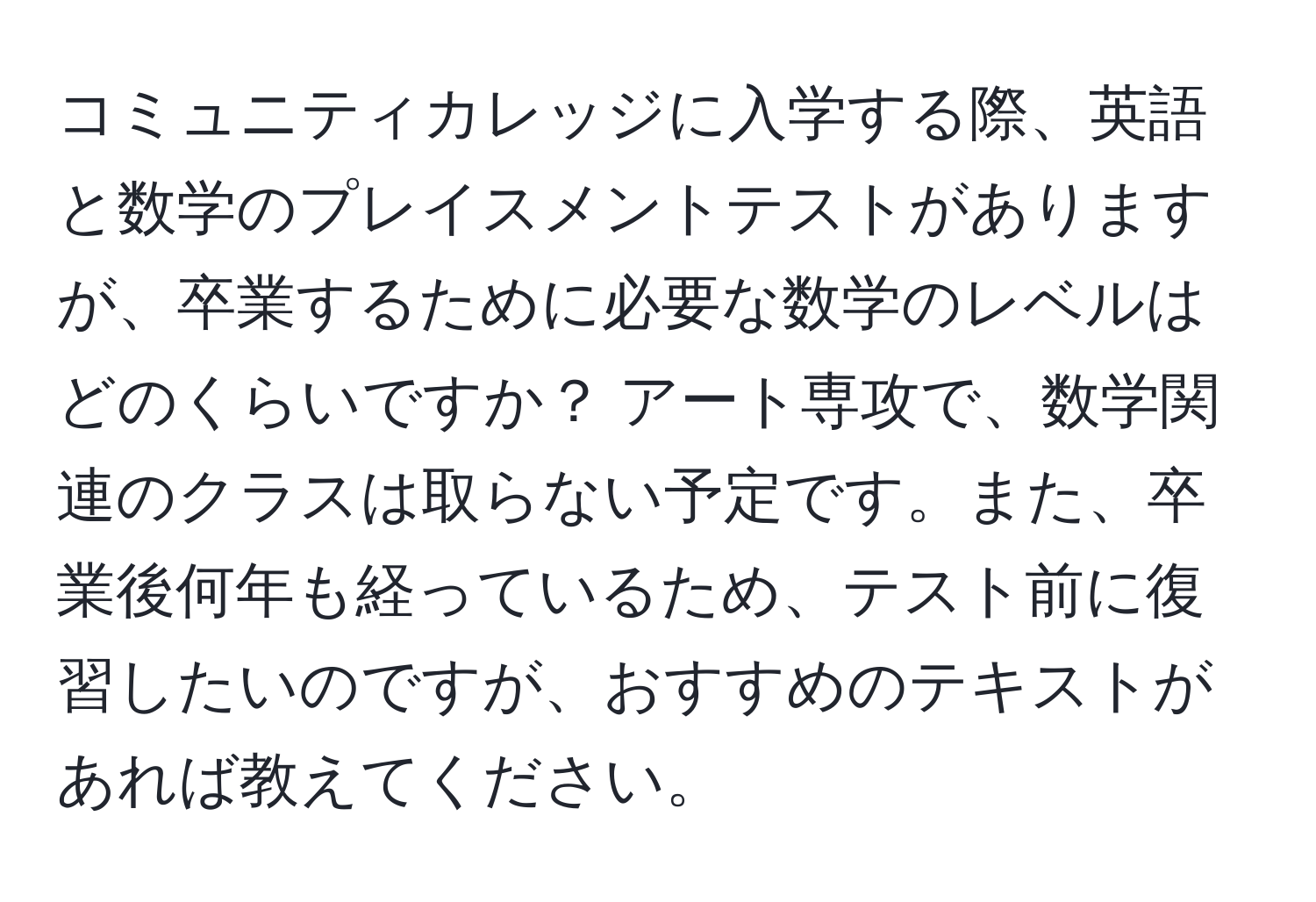 コミュニティカレッジに入学する際、英語と数学のプレイスメントテストがありますが、卒業するために必要な数学のレベルはどのくらいですか？ アート専攻で、数学関連のクラスは取らない予定です。また、卒業後何年も経っているため、テスト前に復習したいのですが、おすすめのテキストがあれば教えてください。