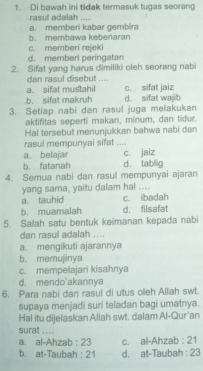 Di bawah ini tidak termasuk tugas seorang
rasul adalah ....
a. memberi kabar gembira
b. membawa kebenaran
c. memberi rejeki
d. memberi peringatan
2. Sifat yang harus dimiliki oleh seorang nabi
dan rasul disebut ....
a. sifat mustahil c. sifat jaiz
b. sifat makruh d. sifat wajib
3. Setiap nabi dan rasul juga melakukan
aktifitas seperti makan, minum, dan tidur.
Hal tersebut menunjukkan bahwa nabi dan
rasul mempunyai sifat ....
a. belajar c. jaiz
b. fatanah d. tablig
4. Semua nabi dan rasul mempunyai ajaran
yang sama, yaitu dalam hal ....
a. tauhid c. ibadah
b. muamalah d. filsafat
5. Salah satu bentuk keimanan kepada nabi
dan rasul adalah ....
a. mengikuti ajarannya
b. memujinya
c. mempelajari kisahnya
d. mendo'akannya
6. Para nabi dan rasul di utus oleh Allah swt.
supaya menjadi suri teladan bagi umatnya.
Hal itu dijelaskan Allah swt. dalam Al-Qur’an
surat ....
a. al-Ahzab : 23 c. al-Ahzab : 21
b. at-Taubah : 21 d. at-Taubah : 23