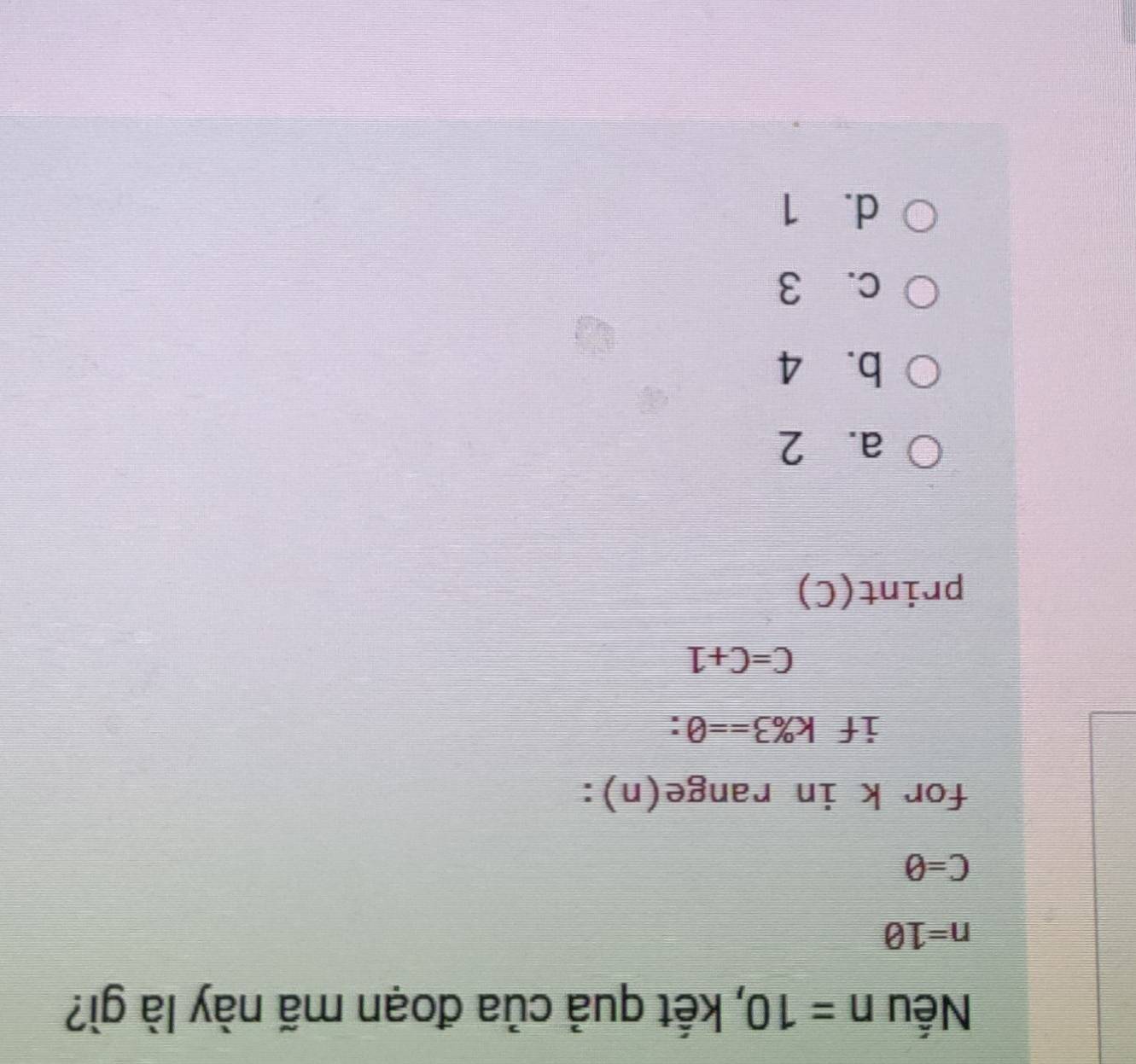 Nếu n=10 , kết quả của đoạn mã này là gì?
n=10
C=θ
for k in range(n):
if k% 3==0 :
C=C+1
print(C)
a. 2
b. 4
c. 3
d. 1