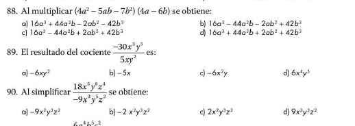 Al multiplicar (4a^2-5ab-7b^2)(4a-6b) se obtiene:
a] 16a^3+44a^2b-2ab^2-42b^3 b) 16a^3-44a^2b-2ab^2+42b^3
c] 16a^3-44a^2b+2ab^2+42b^3 d) 16a^3+44a^2b+2ab^2+42b^3
89. El resultado del cociente  (-30x^3y^3)/5xy^2  es:
a] -6xy^2 b) -5x c) -6x^2y d 6x^4y^5
90. Al simplificar  18x^5y^8z^4/-9x^3y^5z^2  se obtiene:
a] -9x^2y^3z^2 b) -2x^2y^3z^2 c) 2x^2y^3z^2 d) 9x^2y^3z^2
∠ _ 41.5-2