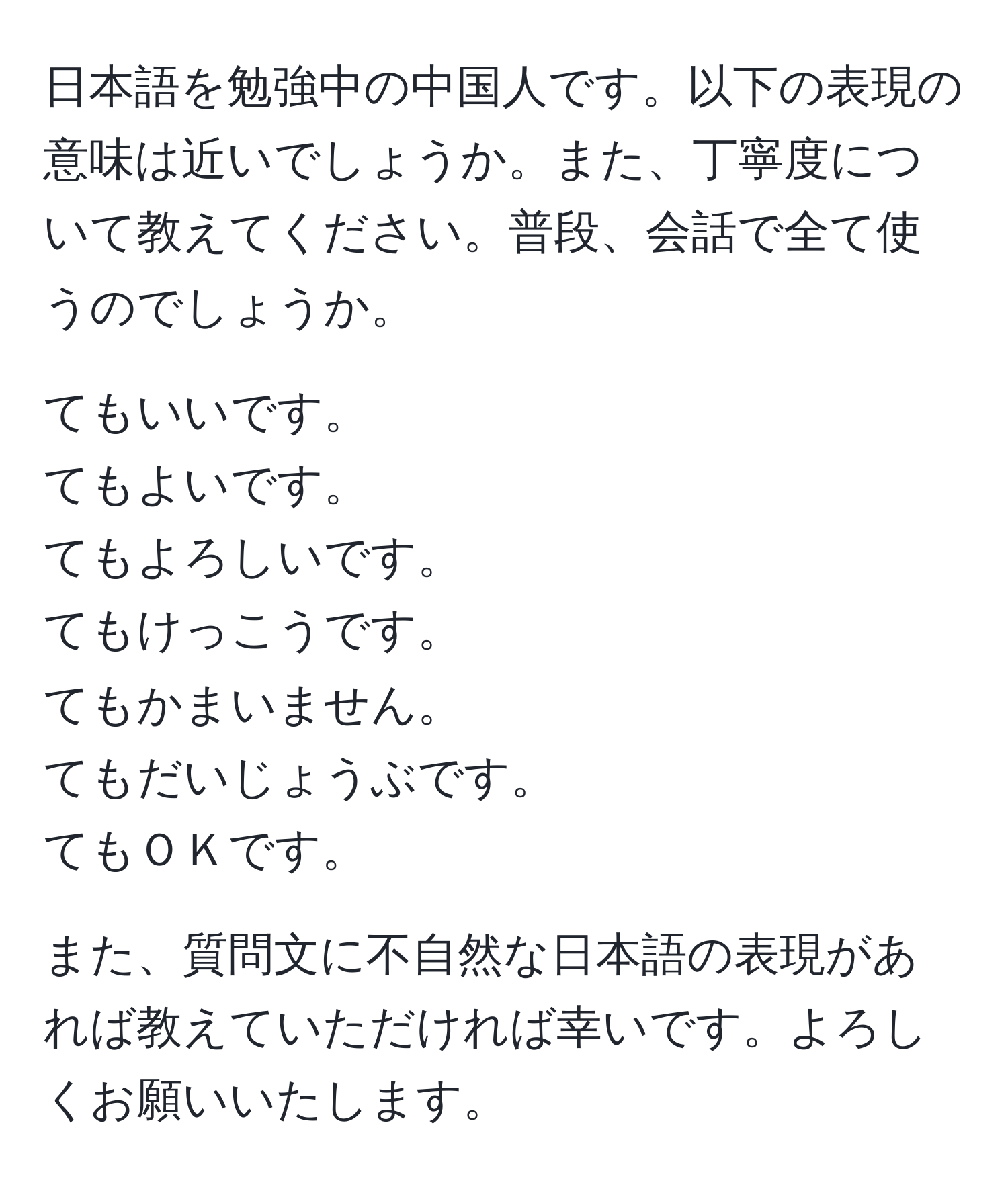 日本語を勉強中の中国人です。以下の表現の意味は近いでしょうか。また、丁寧度について教えてください。普段、会話で全て使うのでしょうか。

てもいいです。
てもよいです。
てもよろしいです。
てもけっこうです。
てもかまいません。
てもだいじょうぶです。
てもＯＫです。
 
また、質問文に不自然な日本語の表現があれば教えていただければ幸いです。よろしくお願いいたします。