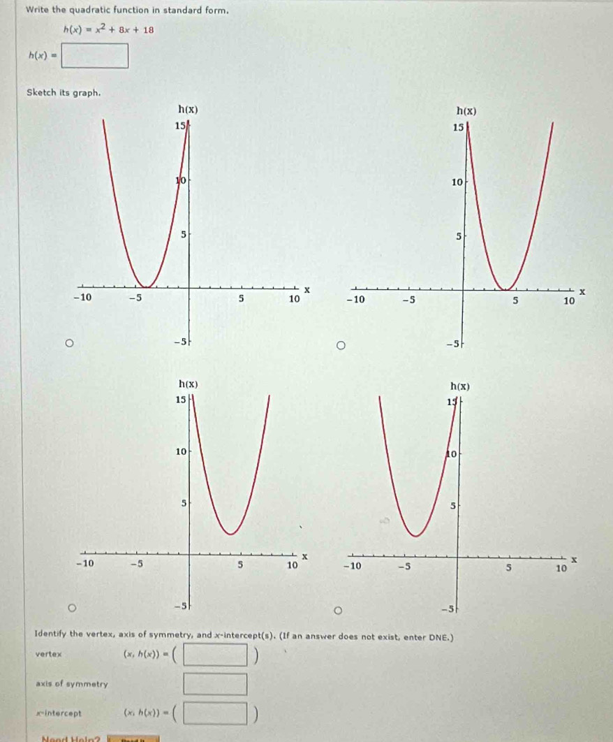 Write the quadratic function in standard form.
h(x)=x^2+8x+18
h(x)=□
Sketch its graph.
 
 
Identify the vertex, axis of symmetry, and x-intercept(s). (If an answer does not exist, enter DNE.)
vertex (x,h(x))= □ )
axis of symmetry □
xintercept (x,h(x))=(□ )
Neod Heln 2