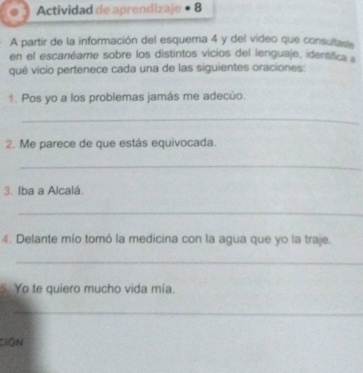 Actividad de aprendizaje • 8 
A partir de la información del esquema 4 y del video que consultaste 
en el escanéame sobre los distintos vicios del lenguaje, identífica 
qué vicio pertenece cada una de las siguientes oraciones: 
↑ Pos yo a los problemas jamás me adecúo. 
_ 
2. Me parece de que estás equivocada. 
_ 
3: Iba a Alcalá. 
_ 
4. Delante mío tomó la medicina con la agua que yo la traje. 
_ 
5. Yo te quiero mucho vida mía. 
_ 
_ 
CiồN