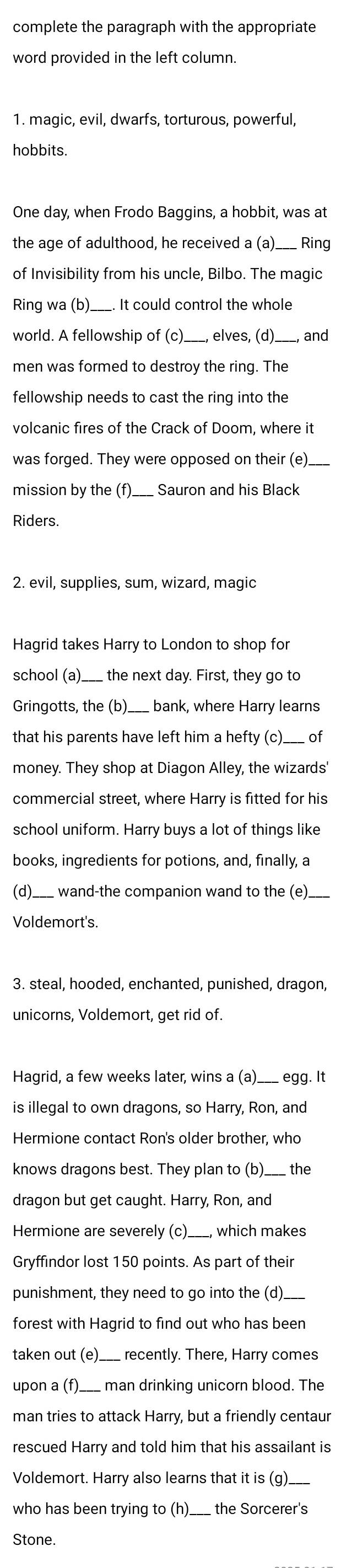 complete the paragraph with the appropriate
word provided in the left column.
1. magic, evil, dwarfs, torturous, powerful,
hobbits
One day, when Frodo Baggins, a hobbit, was at
the age of adulthood, he received a (a)___ Ring
of Invisibility from his uncle, Bilbo. The magic
Ring wa (b)._ . It could control the whole
world. A fellowship of (c)__ __, elves, (d)._ , and
men was formed to destroy the ring. The
fellowship needs to cast the ring into the
volcanic fires of the Crack of Doom, where it
was forged. They were opposed on their (e)_
mission by the (f)  Sauron and his Black
Riders.
2. evil, supplies, sum, wizard, magic
Hagrid takes Harry to London to shop for
school (a)___  the next day. First, they go to
Gringotts, the (b)  bank, where Harry learns
that his parents have left him a hefty (c)___ of
money. They shop at Diagon Alley, the wizards'
commercial street, where Harry is fitted for his
school uniform. Harry buys a lot of things like
books, ingredients for potions, and, finally, a
(d)_  wand-the companion wand to the (e)._
Voldemort's.
3. steal, hooded, enchanted, punished, dragon,
unicorns, Voldemort, get rid of.
Hagrid, a few weeks later, wins a (a)___ egg. It
is illegal to own dragons, so Harry, Ron, and
Hermione contact Ron's older brother, who
knows dragons best. They plan to (b)___ the
dragon but get caught. Harry, Ron, and
Hermione are severely (c)___, which makes
Gryffindor lost 150 points. As part of their
punishment, they need to go into the (d)_
forest with Hagrid to find out who has been
taken out (e)  recently. There, Harry comes
upon a (f) man drinking unicorn blood. The
man tries to attack Harry, but a friendly centaur
rescued Harry and told him that his assailant is
Voldemort. Harry also learns that it is (g).
who has been trying to (h). ___ the Sorcerer's
Stone.