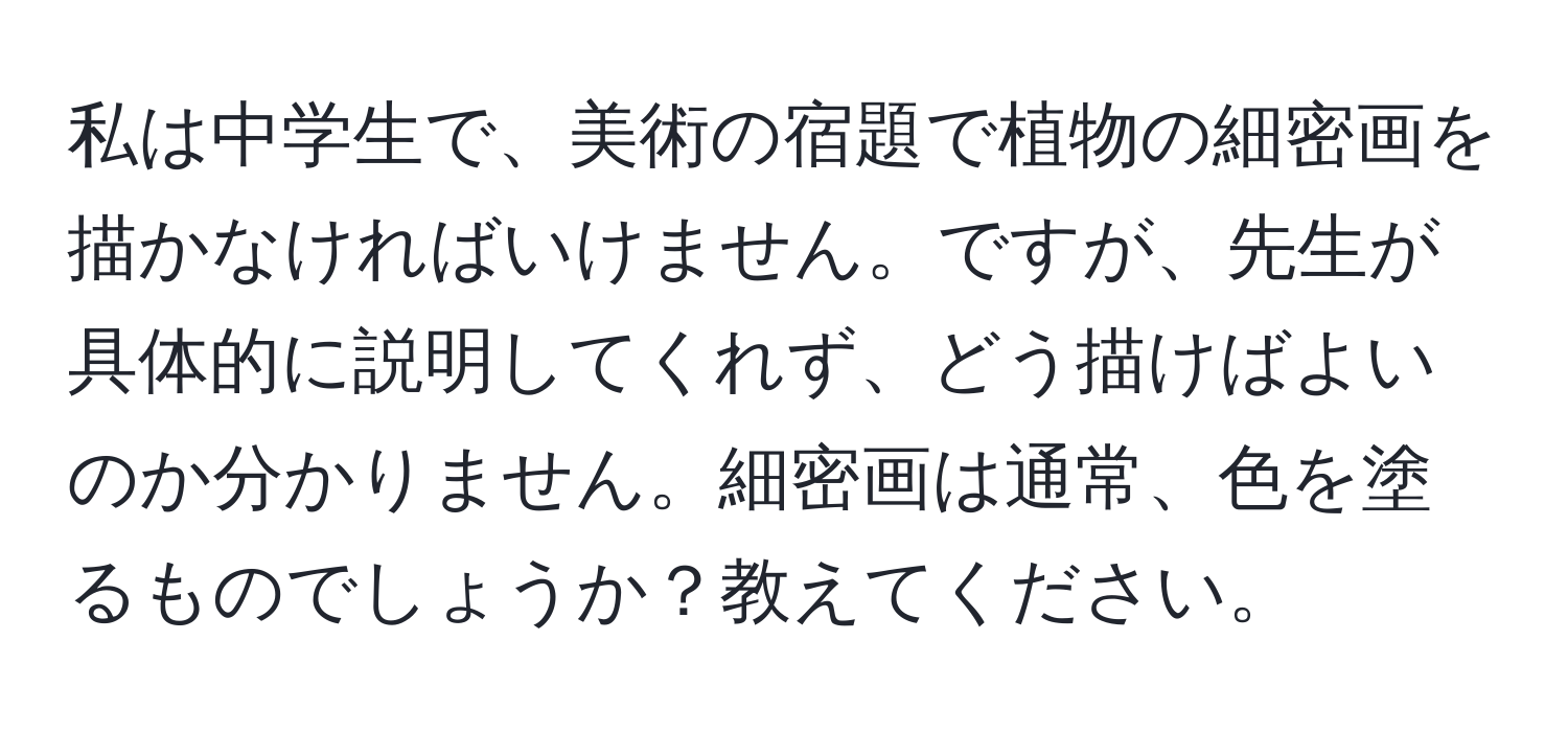 私は中学生で、美術の宿題で植物の細密画を描かなければいけません。ですが、先生が具体的に説明してくれず、どう描けばよいのか分かりません。細密画は通常、色を塗るものでしょうか？教えてください。